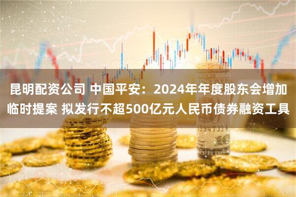 昆明配资公司 中国平安：2024年年度股东会增加临时提案 拟发行不超500亿元人民币债券融资工具