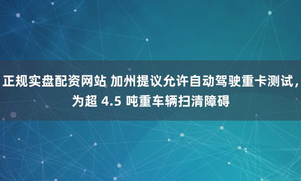 正规实盘配资网站 加州提议允许自动驾驶重卡测试，为超 4.5 吨重车辆扫清障碍