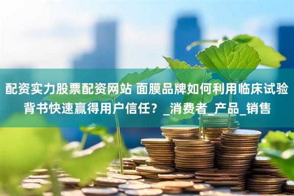 配资实力股票配资网站 面膜品牌如何利用临床试验背书快速赢得用户信任？_消费者_产品_销售