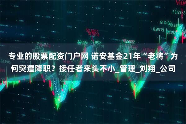 专业的股票配资门户网 诺安基金21年“老将”为何突遭降职？接任者来头不小_管理_刘翔_公司