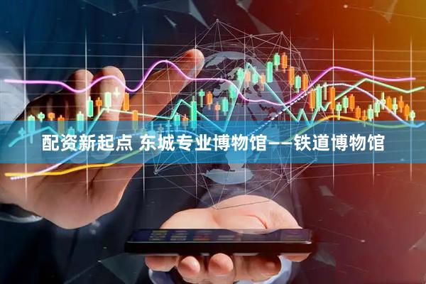 配资新起点 东城专业博物馆——铁道博物馆