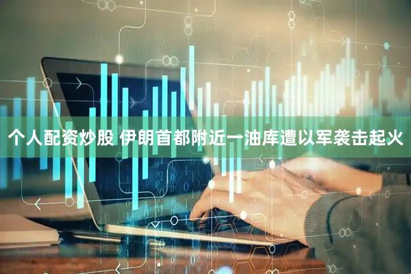 个人配资炒股 伊朗首都附近一油库遭以军袭击起火