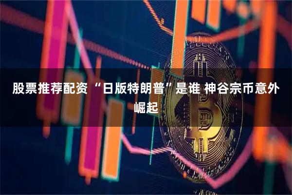 股票推荐配资 “日版特朗普”是谁 神谷宗币意外崛起