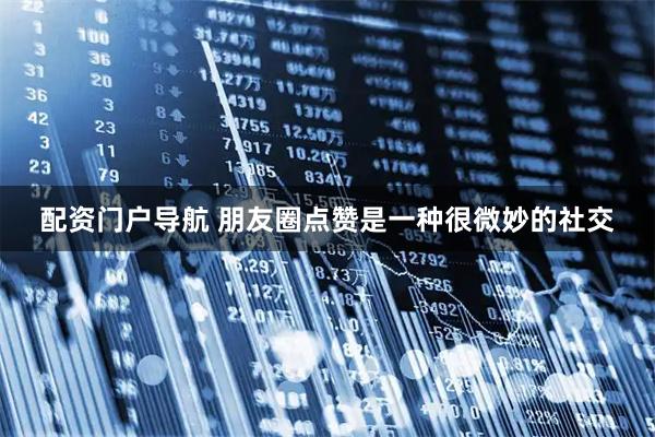 配资门户导航 朋友圈点赞是一种很微妙的社交