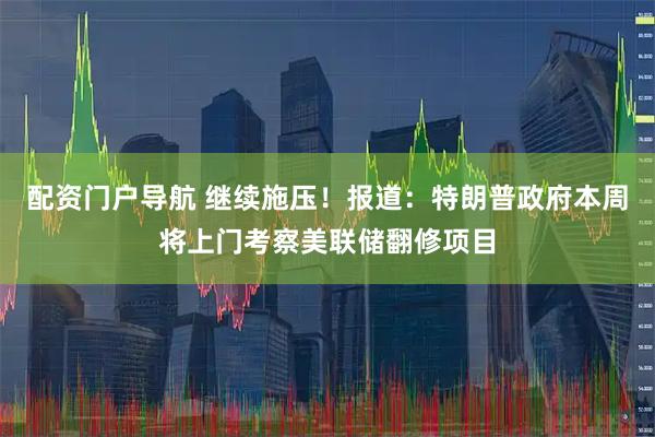 配资门户导航 继续施压！报道：特朗普政府本周将上门考察美联储翻修项目
