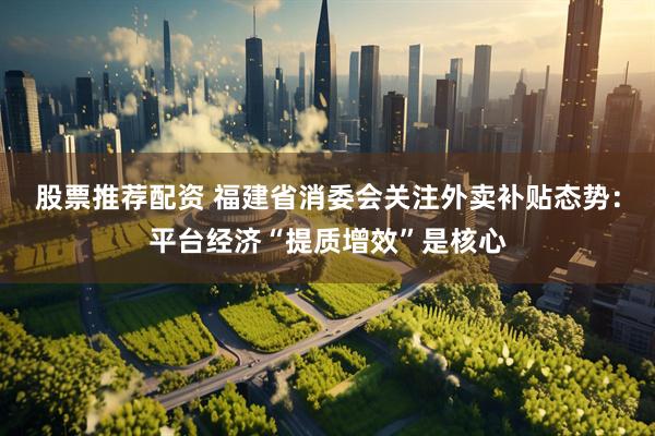 股票推荐配资 福建省消委会关注外卖补贴态势：平台经济“提质增效”是核心
