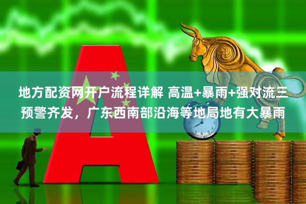 地方配资网开户流程详解 高温+暴雨+强对流三预警齐发，广东西南部沿海等地局地有大暴雨
