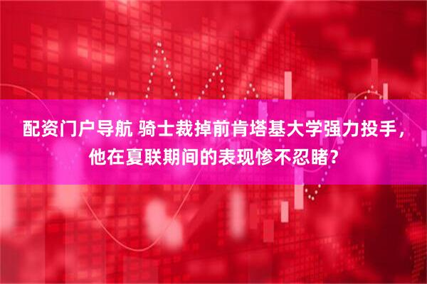 配资门户导航 骑士裁掉前肯塔基大学强力投手，他在夏联期间的表现惨不忍睹？