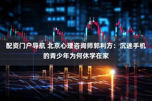 配资门户导航 北京心理咨询师郭利方：沉迷手机的青少年为何休学在家