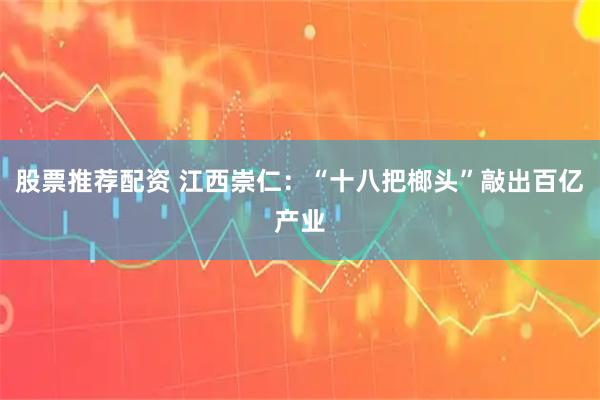 股票推荐配资 江西崇仁:“十八把榔头”敲出百亿产业