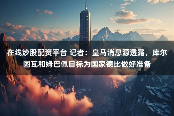 在线炒股配资平台 记者：皇马消息源透露，库尔图瓦和姆巴佩目标为国家德比做好准备