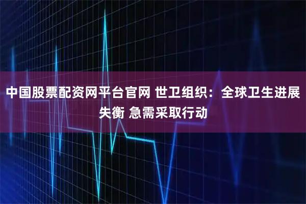 中国股票配资网平台官网 世卫组织：全球卫生进展失衡 急需采取行动
